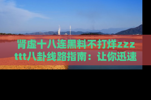 肾虚十八连黑料不打烊zzzttt八卦线路指南：让你迅速掌握热点事件脉络