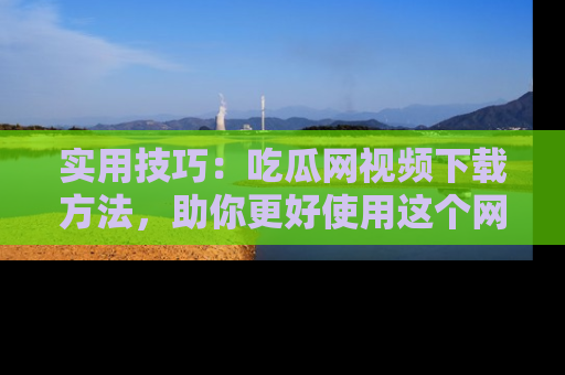 实用技巧：吃瓜网视频下载方法，助你更好使用这个网站