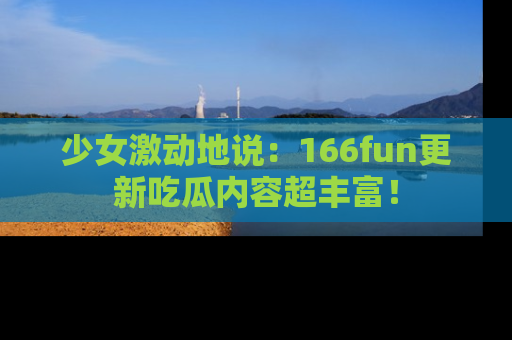 少女激动地说:166fun更新吃瓜内容超丰富!