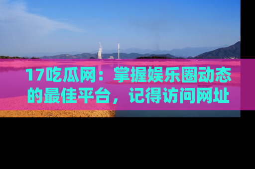 17吃瓜网：掌握娱乐圈动态的最佳平台，记得访问网址获取新鲜资讯！