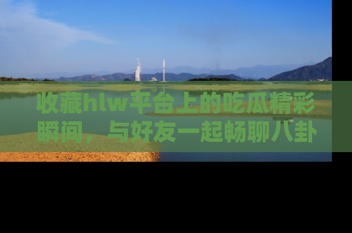 收藏hlw平台上的吃瓜精彩瞬间,与好友一起畅聊八卦趣闻!