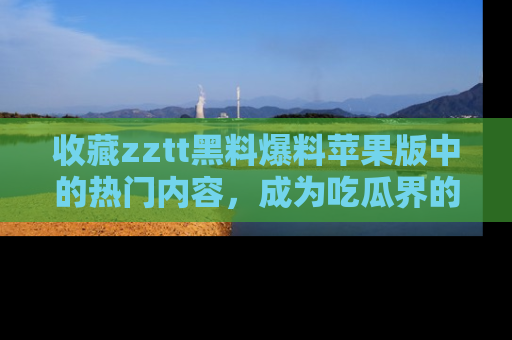 收藏zztt黑料爆料苹果版中的热门内容,成为吃瓜界的资深玩家!