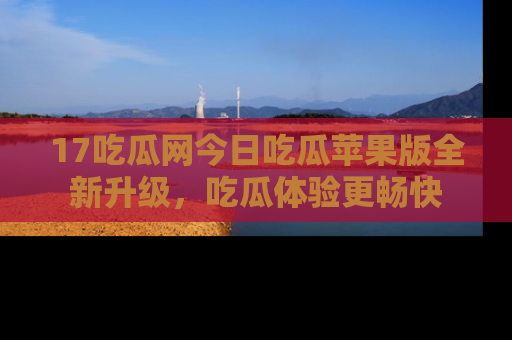 17吃瓜网今日吃瓜苹果版全新升级，吃瓜体验更畅快