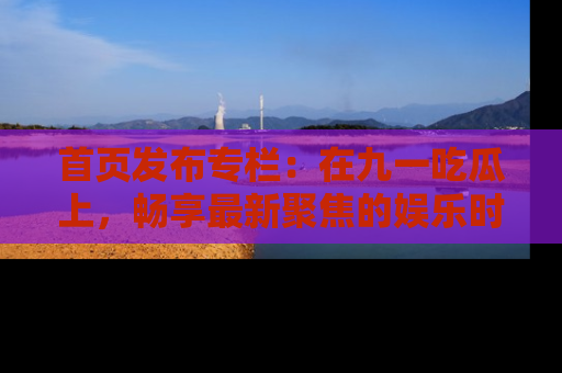 首页发布专栏:在九一吃瓜上,畅享最新聚焦的娱乐时讯