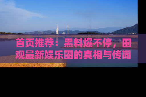 首页推荐:黑料爆不停,围观最新娱乐圈的真相与传闻