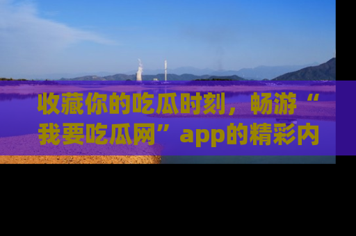 收藏你的吃瓜时刻,畅游“我要吃瓜网”app的精彩内容