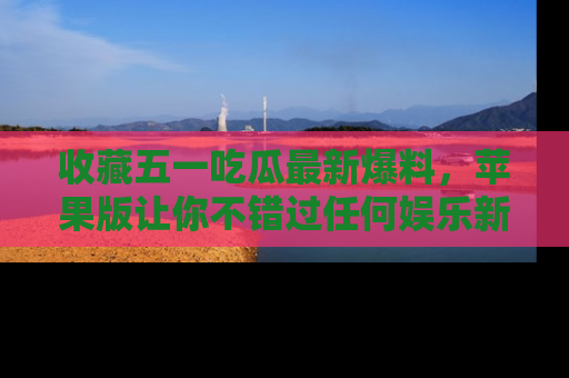 收藏五一吃瓜最新爆料,苹果版让你不错过任何娱乐新闻