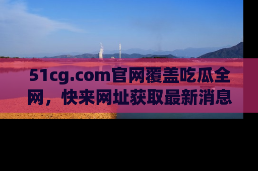 51cg.com官网覆盖吃瓜全网，快来网址获取最新消息与链接！