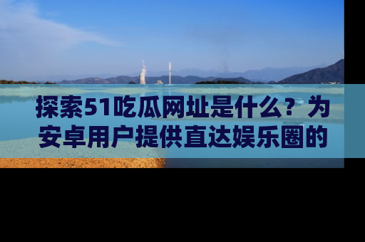 探索51吃瓜网址是什么?为安卓用户提供直达娱乐圈的途径