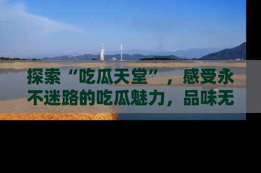 探索“吃瓜天堂”,感受永不迷路的吃瓜魅力,品味无尽的美食!