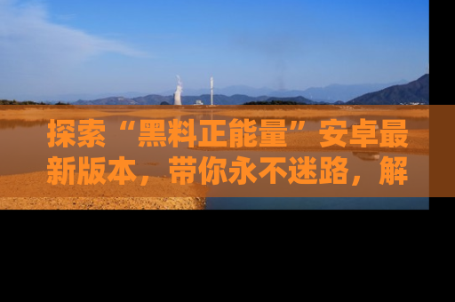 探索“黑料正能量”安卓最新版本,带你永不迷路,解锁无尽秘密!