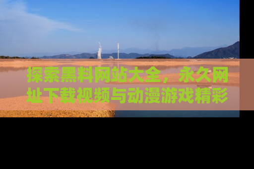探索黑料网站大全,永久网址下载视频与动漫游戏精彩瞬间!