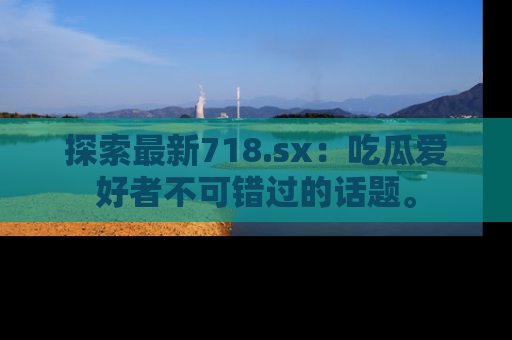 探索最新718.sx：吃瓜爱好者不可错过的话题。