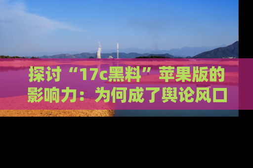 探讨“17c黑料”苹果版的影响力：为何成了舆论风口？