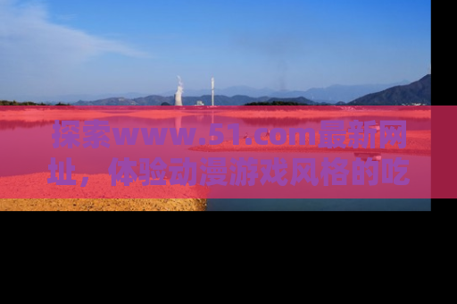 探索www.51.com最新网址,体验动漫游戏风格的吃瓜乐趣!