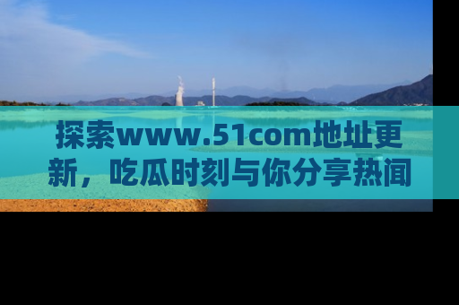 探索www.51com地址更新,吃瓜时刻与你分享热闻
