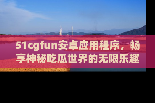 51cgfun安卓应用程序，畅享神秘吃瓜世界的无限乐趣！