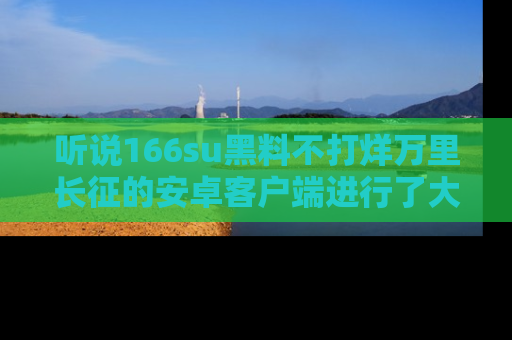 听说166su黑料不打烊万里长征的安卓客户端进行了大更新，八卦内容更加精彩与丰富！