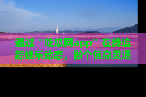 通过“吃瓜网app”在线追踪娱乐动态,做个信息灵通的吃瓜群众!