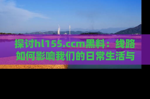 探讨hl155.ccm黑料：线路如何影响我们的日常生活与娱乐选择？