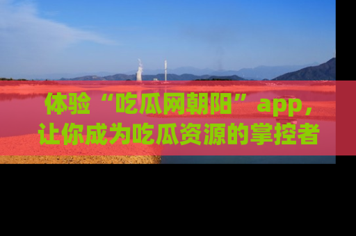 体验“吃瓜网朝阳”app，让你成为吃瓜资源的掌控者，独家资讯尽在掌握！