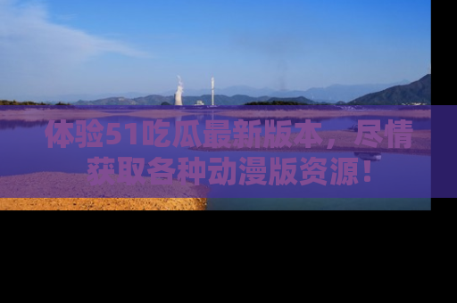 体验51吃瓜最新版本，尽情获取各种动漫版资源！