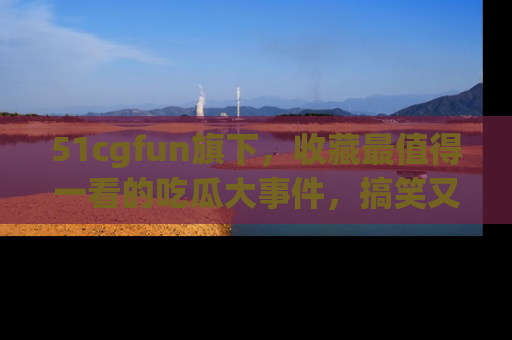 51cgfun旗下，收藏最值得一看的吃瓜大事件，搞笑又精彩！