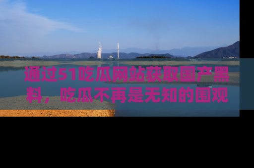 通过51吃瓜网站获取国产黑料,吃瓜不再是无知的围观者