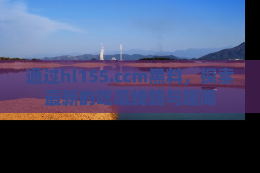 通过hl155.ccm黑料，探索最新的吃瓜线路与趣闻
