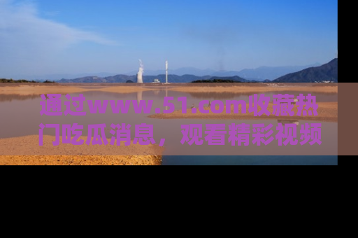 通过www.51.com收藏热门吃瓜消息,观看精彩视频与段子!