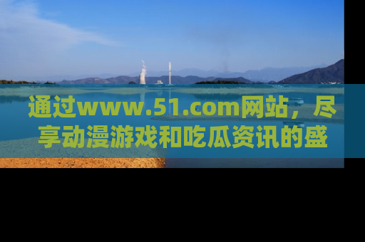通过www.51.com网站,尽享动漫游戏和吃瓜资讯的盛宴!