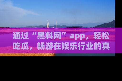 通过“黑料网”app，轻松吃瓜，畅游在娱乐行业的真实世界！
