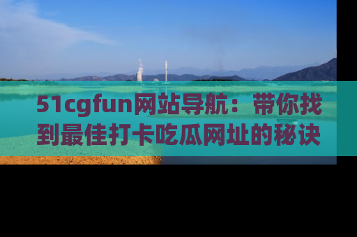 51cgfun网站导航：带你找到最佳打卡吃瓜网址的秘诀