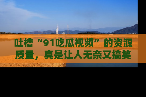 吐槽“91吃瓜视频”的资源质量,真是让人无奈又搞笑!