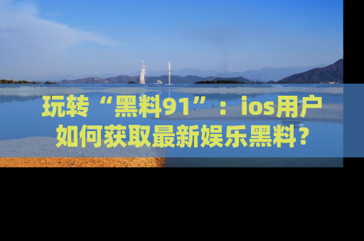 玩转“黑料91”:ios用户如何获取最新娱乐黑料?