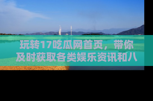 玩转17吃瓜网首页,带你及时获取各类娱乐资讯和八卦故事!