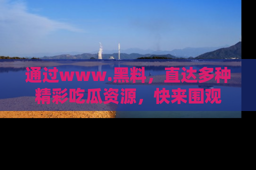 通过www.黑料,直达多种精彩吃瓜资源,快来围观
