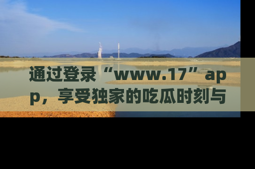 通过登录“www.17”app，享受独家的吃瓜时刻与娱乐资讯！