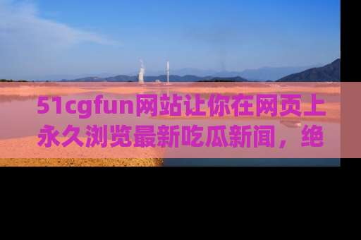 51cgfun网站让你在网页上永久浏览最新吃瓜新闻，绝不错过任何热点！