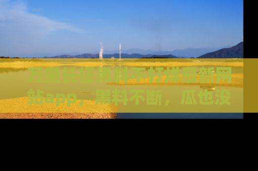 万里长征黑料不打烊最新网站app,黑料不断,瓜也没断,真香!
