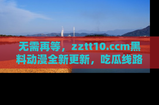 无需再等,zztt10.ccm黑料动漫全新更新,吃瓜线路佛系推荐!