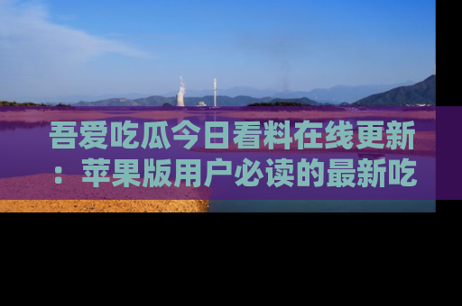 吾爱吃瓜今日看料在线更新:苹果版用户必读的最新吃瓜技巧