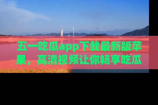 五一吃瓜app下载最新版苹果,高清视频让你畅享吃瓜乐趣