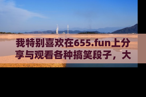 我特别喜欢在655.fun上分享与观看各种搞笑段子,大家一起来享受乐趣吧!