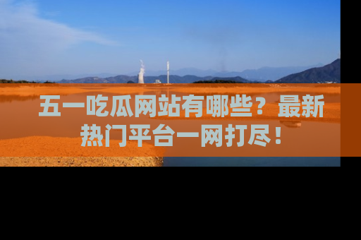 五一吃瓜网站有哪些?最新热门平台一网打尽!