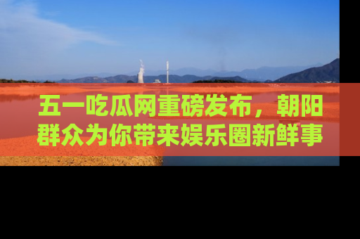 五一吃瓜网重磅发布,朝阳群众为你带来娱乐圈新鲜事!