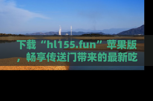 下载“hl155.fun”苹果版,畅享传送门带来的最新吃瓜资讯