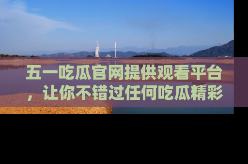 五一吃瓜官网提供观看平台,让你不错过任何吃瓜精彩瞬间