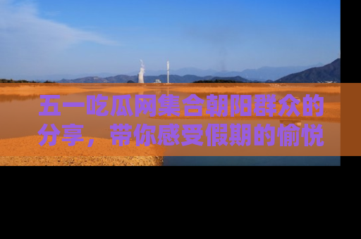 五一吃瓜网集合朝阳群众的分享,带你感受假期的愉悦!