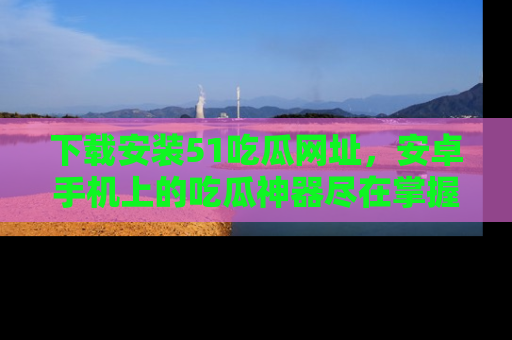 下载安装51吃瓜网址,安卓手机上的吃瓜神器尽在掌握